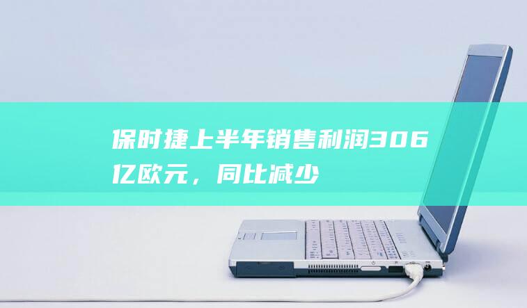 保时捷上半年销售利润30.6亿欧元，同比减少20.5%